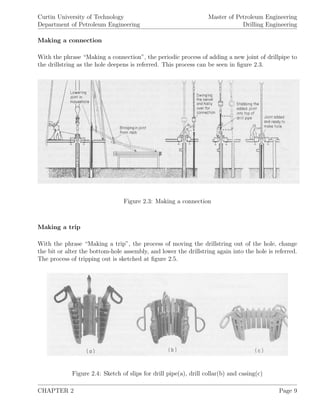 Curtin University of Technology
Department of Petroleum Engineering
Master of Petroleum Engineering
Drilling Engineering
Making a connection
With the phrase “Making a connection”, the periodic process of adding a new joint of drillpipe to
the drillstring as the hole deepens is referred. This process can be seen in ﬁgure 2.3.
Figure 2.3: Making a connection
Making a trip
With the phrase “Making a trip”, the process of moving the drillstring out of the hole, change
the bit or alter the bottom-hole assembly, and lower the drillstring again into the hole is referred.
The process of tripping out is sketched at ﬁgure 2.5.
Figure 2.4: Sketch of slips for drill pipe(a), drill collar(b) and casing(c)
CHAPTER 2 Page 9
 
