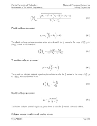 Curtin University of Technology
Department of Petroleum Engineering
Master of Petroleum Engineering
Drilling Engineering
do
t yp
=
(FA − 2)2
+ 8 FB + FC
σy
+ (FA − 2)
2. FB + FC
σy
(8.2)
Plastic collapse pressure:
pp = σy
FA
do
t
− FB − FC (8.3)
The plastic collapse pressure equation given above is valid for do
t
values in the range of (do
t
)yp to
(do
t
)pT , which is calculated as:
do
t pT
=
σy. (FA − FF )
FC + σy. (FB − FG)
(8.4)
Transition collapse pressure:
pT = σy
F
do
t
− FG (8.5)
The transition collapse pressure equation given above is valid for do
t
values in the range of (do
t
)pT
to (do
t
)TE, which is calculated as:
do
t TE
=
2 + FB
FA
3.FB
FA
(8.6)
Elastic collapse pressure:
pE =
49.95.106
do
t
. do
t
− 1
2 (8.7)
The elastic collapse pressure equation given above is valid for do
t
values shown in table x.
Collapse pressure under axial tension stress:
CHAPTER 8 Page 176
 