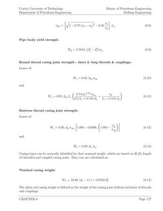 Curtin University of Technology
Department of Petroleum Engineering
Master of Petroleum Engineering
Drilling Engineering
σya = 1 − 0.75 (σa − σy)2
− 0.50.
σa
σy
.σy (8.8)
Pipe body yield strength
Wp = 0.7854. d2
o − d2
i σy (8.9)
Round thread casing joint strength - short & long threads & couplings:
Lesser of
Wj = 0.95.Aip.σup (8.10)
and
Wj = 0.95.Aip.Le
0.74.d−0.59
o .σup
0.5.Le + 0.141.do
+
σy
Le + 0.141.do
(8.11)
Buttress thread casing joint strength:
Lesser of
Wj = 0.95.Ap.σup. 1.008 − 0.0396. 1.083 −
σy
σup
(8.12)
and
Wj = 0.95.Ac.σuc (8.13)
Casing types can be normally identiﬁed by their nominal weight, which are based on 20 [ft] length
of threaded and coupled casing joint. They can are calculated as:
Nominal casing weight:
Wn = 10.68. (do − t) .t + 0.0722.d2
o (8.14)
The plain end casing weight is deﬁned as the weight of the casing joint without inclusion of threads
and couplings.
CHAPTER 8 Page 177
 