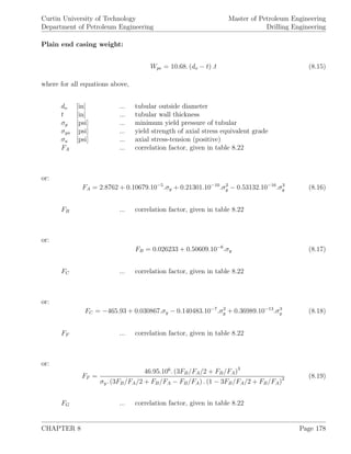 Curtin University of Technology
Department of Petroleum Engineering
Master of Petroleum Engineering
Drilling Engineering
Plain end casing weight:
Wpe = 10.68. (do − t) .t (8.15)
where for all equations above,
do [in] ... tubular outside diameter
t [in] ... tubular wall thickness
σy [psi] ... minimum yield pressure of tubular
σya [psi] ... yield strength of axial stress equivalent grade
σa [psi] ... axial stress-tension (positive)
FA ... correlation factor, given in table 8.22
or:
FA = 2.8762 + 0.10679.10−5
.σy + 0.21301.10−10
.σ2
y − 0.53132.10−16
.σ3
y (8.16)
FB ... correlation factor, given in table 8.22
or:
FB = 0.026233 + 0.50609.10−6
.σy (8.17)
FC ... correlation factor, given in table 8.22
or:
FC = −465.93 + 0.030867.σy − 0.140483.10−7
.σ2
y + 0.36989.10−13
.σ3
y (8.18)
FF ... correlation factor, given in table 8.22
or:
FF =
46.95.106
. (3FB/FA/2 + FB/FA)3
σy. (3FB/FA/2 + FB/FA − FB/FA) . (1 − 3FB/FA/2 + FB/FA)2 (8.19)
FG ... correlation factor, given in table 8.22
CHAPTER 8 Page 178
 