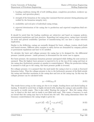 Curtin University of Technology
Department of Petroleum Engineering
Master of Petroleum Engineering
Drilling Engineering
1. Loading conditions during life of well (drilling phase, completion procedures, workover op-
erations, and operation phase),
2. strength of the formation at the casing shoe (assumed fracture pressure during planning and
veriﬁed by the formation integrity test),
3. availability and real price of individual casing strings,
4. expected deterioration of the casing due to production and expected completion ﬂuid set-
tlement.
It should be noted that the loading conditions are subjective and based on company policies,
governmental regulations and best practices. Regarding real casing prices, casing types currently
on stock and general availability (purchase of manufacturing lot) can have a major selection
implication.
Similar to the drillstring, casings are normally designed for burst, collapse, tension, shock loads
and biaxial stresses. Diﬀerent safety margins or safety factors are demanded by company policies
or government regulations and have to be satisﬁed.
To calculate the burst and collapse pressure the casing has to be designed for, the diﬀerential
pressure (outside pressure - inside pressure) is determined for the worst case to appear.
For burst pressure, the maximum formation pressure anticipated while drilling the next section is
assumed. Thus the highest burst pressure is expected to be at the top of the casing and least at
the casing shoe (hydrostatic pressure at annulus to counterbalance). When the production tubing
is assumed to leak gas to the casing, this burst pressure proﬁle is reversed.
For collapse pressure, it is assumed that the mud inside the casing is lost to a weak or fractured
formation below. Thus the collapse pressure is due to the hydrostatic pressure of the ﬂuid outside
the casing and therefore maximum at the casing shoe and zero at the casing top. In this way the
collapse pressure can be calculated with:
pc = 0.052.ρout.D (8.21)
The tensile forces acting on the casing are due to its weight, bending forces and shock loading at
landing. It should be noted that at highly deviated wells, landing the casing is only possible when
run partly or totally empty. This is also called “ﬂoating the casing in”. Here the casing, when
run, is closed at the shoe and its inside is not ﬁlled with mud. This causes a buoyancy to such
an extend that the casing may has to be forced into the well. The casing dimensions where the
buoyancy counterbalances the casing weight is given by:
ρst.g.h. d2
o − d2
i .
π
4
= ρm.g.h.d2
o.
π
4
(8.22)
d2
o − d2
i
d2
o
=
ρm
ρst
(8.23)
CHAPTER 8 Page 180
 