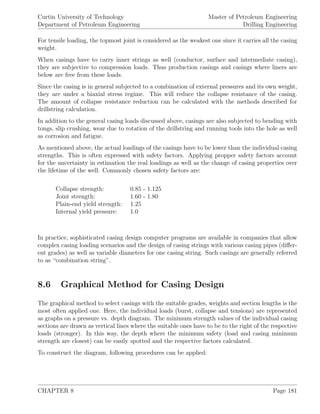 Curtin University of Technology
Department of Petroleum Engineering
Master of Petroleum Engineering
Drilling Engineering
For tensile loading, the topmost joint is considered as the weakest one since it carries all the casing
weight.
When casings have to carry inner strings as well (conductor, surface and intermediate casing),
they are subjective to compression loads. Thus production casings and casings where liners are
below are free from these loads.
Since the casing is in general subjected to a combination of external pressures and its own weight,
they are under a biaxial stress regime. This will reduce the collapse resistance of the casing.
The amount of collapse resistance reduction can be calculated with the methods described for
drillstring calculation.
In addition to the general casing loads discussed above, casings are also subjected to bending with
tongs, slip crushing, wear due to rotation of the drillstring and running tools into the hole as well
as corrosion and fatigue.
As mentioned above, the actual loadings of the casings have to be lower than the individual casing
strengths. This is often expressed with safety factors. Applying propper safety factors account
for the uncertainty in estimation the real loadings as well as the change of casing properties over
the lifetime of the well. Commonly chosen safety factors are:
Collapse strength: 0.85 - 1.125
Joint strength: 1.60 - 1.80
Plain-end yield strength: 1.25
Internal yield pressure: 1.0
In practice, sophisticated casing design computer programs are available in companies that allow
complex casing loading scenarios and the design of casing strings with various casing pipes (diﬀer-
ent grades) as well as variable diameters for one casing string. Such casings are generally referred
to as “combination string”.
8.6 Graphical Method for Casing Design
The graphical method to select casings with the suitable grades, weights and section lengths is the
most often applied one. Here, the individual loads (burst, collapse and tensions) are represented
as graphs on a pressure vs. depth diagram. The minimum strength values of the individual casing
sections are drawn as vertical lines where the suitable ones have to be to the right of the respective
loads (stronger). In this way, the depth where the minimum safety (load and casing minimum
strength are closest) can be easily spotted and the respective factors calculated.
To construct the diagram, following procedures can be applied:
CHAPTER 8 Page 181
 
