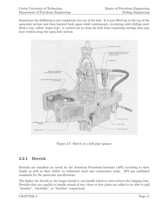 Curtin University of Technology
Department of Petroleum Engineering
Master of Petroleum Engineering
Drilling Engineering
Sometimes the drillstring is not completely run out of the hole. It is just lifted up to the top of the
open-hole section and then lowered back again while continuously circulating with drilling mud.
Such a trip, called “wiper trip”, is carried out to clean the hole from remaining cuttings that may
have settled along the open-hole section.
Figure 2.7: Sketch of a drill pipe spinner
2.2.1 Derrick
Derricks are classiﬁed (or rated) by the American Petroleum Institute (API) according to their
height as well as their ability to withstand wind and compressive loads. API has published
standards for the particular speciﬁcations.
The higher the derrick is, the longer stands it can handle which in turn reduces the tripping time.
Derricks that are capable to handle stands of two, three or four joints are called to be able to pull
“doubles”, “thribbles”, or “fourbles” respectively.
CHAPTER 2 Page 11
 