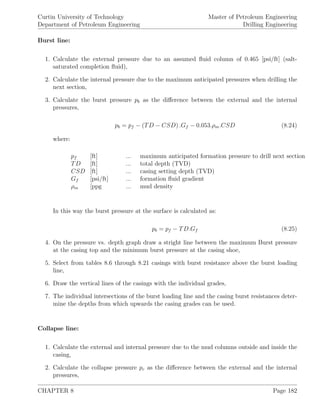 Curtin University of Technology
Department of Petroleum Engineering
Master of Petroleum Engineering
Drilling Engineering
Burst line:
1. Calculate the external pressure due to an assumed ﬂuid column of 0.465 [psi/ft] (salt-
saturated completion ﬂuid),
2. Calculate the internal pressure due to the maximum anticipated pressures when drilling the
next section,
3. Calculate the burst pressure pb as the diﬀerence between the external and the internal
pressures,
pb = pf − (TD − CSD) .Gf − 0.053.ρm.CSD (8.24)
where:
pf [ft] ... maximum anticipated formation pressure to drill next section
TD [ft] ... total depth (TVD)
CSD [ft] ... casing setting depth (TVD)
Gf [psi/ft] ... formation ﬂuid gradient
ρm [ppg ... mud density
In this way the burst pressure at the surface is calculated as:
pb = pf − TD.Gf (8.25)
4. On the pressure vs. depth graph draw a stright line between the maximum Burst pressure
at the casing top and the minimum burst pressure at the casing shoe,
5. Select from tables 8.6 through 8.21 casings with burst resistance above the burst loading
line,
6. Draw the vertical lines of the casings with the individual grades,
7. The individual intersections of the burst loading line and the casing burst resistances deter-
mine the depths from which upwards the casing grades can be used.
Collapse line:
1. Calculate the external and internal pressure due to the mud columns outside and inside the
casing,
2. Calculate the collapse pressure pc as the diﬀerence between the external and the internal
pressures,
CHAPTER 8 Page 182
 