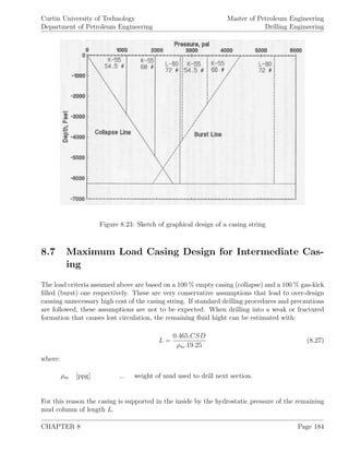 Curtin University of Technology
Department of Petroleum Engineering
Master of Petroleum Engineering
Drilling Engineering
Figure 8.23: Sketch of graphical design of a casing string
8.7 Maximum Load Casing Design for Intermediate Cas-
ing
The load criteria assumed above are based on a 100 % empty casing (collapse) and a 100 % gas-kick
ﬁlled (burst) one respectively. These are very conservative assumptions that lead to over-design
causing unnecessary high cost of the casing string. If standard drilling procedures and precautions
are followed, these assumptions are not to be expected. When drilling into a weak or fractured
formation that causes lost circulation, the remaining ﬂuid hight can be estimated with:
L =
0.465.CSD
ρm.19.25
(8.27)
where:
ρm [ppg] ... weight of mud used to drill next section.
For this reason the casing is supported in the inside by the hydrostatic pressure of the remaining
mud column of length L.
CHAPTER 8 Page 184
 