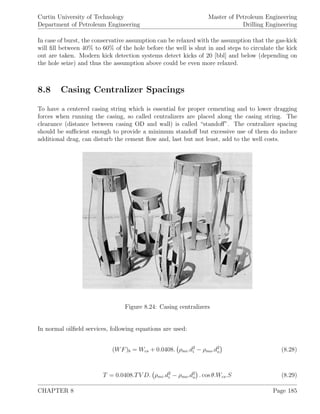 Curtin University of Technology
Department of Petroleum Engineering
Master of Petroleum Engineering
Drilling Engineering
In case of burst, the conservative assumption can be relaxed with the assumption that the gas-kick
will ﬁll between 40% to 60% of the hole before the well is shut in and steps to circulate the kick
out are taken. Modern kick detection systems detect kicks of 20 [bbl] and below (depending on
the hole seize) and thus the assumption above could be even more relaxed.
8.8 Casing Centralizer Spacings
To have a centered casing string which is essential for proper cementing and to lower dragging
forces when running the casing, so called centralizers are placed along the casing string. The
clearance (distance between casing OD and wall) is called “standoﬀ”. The centralizer spacing
should be suﬃcient enough to provide a minimum standoﬀ but excessive use of them do induce
additional drag, can disturb the cement ﬂow and, last but not least, add to the well costs.
Figure 8.24: Casing centralizers
In normal oilﬁeld services, following equations are used:
(WF)b = Wcs + 0.0408. ρmi.d2
i − ρmo.d2
o (8.28)
T = 0.0408.TV D. ρmi.d2
i − ρmo.d2
o . cos θ.Wcs.S (8.29)
CHAPTER 8 Page 185
 