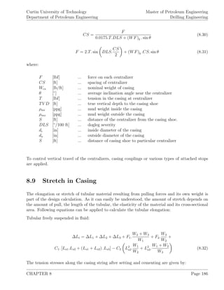 Curtin University of Technology
Department of Petroleum Engineering
Master of Petroleum Engineering
Drilling Engineering
CS =
F
0.0175.T.DLS + (WF)b . sin θ
(8.30)
F = 2.T. sin DLS.
CS
2
+ (WF)b .CS. sin θ (8.31)
where:
F [lbf] ... force on each centralizer
CS [ft] ... spacing of centralizer
Wcs [lb/ft] ... nominal weight of casing
θ [◦
] ... average inclination angle near the centralizer
T [lbf] ... tension in the casing at centralizer
TV D [ft] ... true vertical depth to the casing shoe
ρmi [ppg] ... mud weight inside the casing
ρmo [ppg] ... mud weight outside the casing
S [ft] ... distance of the centralizer from the casing shoe.
DLS [◦
/100 ft] ... dogleg severity
di [in] ... inside diameter of the casing
do [in] ... outside diameter of the casing
S [ft] ... distance of casing shoe to particular centralizer
To control vertical travel of the centralizers, casing couplings or various types of attached stops
are applied.
8.9 Stretch in Casing
The elongation or stretch of tubular material resulting from pulling forces and its own weight is
part of the design calculation. As it can easily be understood, the amount of stretch depends on
the amount of pull, the length of the tubular, the elasticity of the material and its cross-sectional
area. Following equations can be applied to calculate the tubular elongation:
Tubular freely suspended in ﬂuid:
∆Lt = ∆L1 + ∆L2 + ∆L3 + F1.
W2 + W3
W1
+ F2.
W3
W2
+
C1. [Ls1.Ls2 + (Ls1 + Ls2) .Ls3] − C2 L2
s2.
W1
W2
+ L2
s3.
W1 + W2
W3
(8.32)
The tension stresses along the casing string after setting and cementing are given by:
CHAPTER 8 Page 186
 