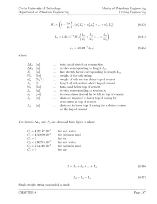 Curtin University of Technology
Department of Petroleum Engineering
Master of Petroleum Engineering
Drilling Engineering
Wt = 1 −
ρm
ρs
. (w1.L1 + w2.L2 + ... + wn.Ln) (8.33)
Lo = 1.36.10−6
.Wt
L1
w1
+
L2
w2
+ ... +
Ln
wn
(8.34)
Ls = 4.0.10−7
.σt.L (8.35)
where:
∆Lt [in] ... total axial stretch or contraction
∆L1 [in] ... stretch corresponding to length Ls1
F1 [in] ... free stretch factor corresponding to length Ls1
Wn [lbs] ... weight of the nth string
wn [lb/ft] ... weight of nth section above top of cement
Ln [ft] ... length of nth section above top of cement
Wt [lbs] ... total load below top of cement
Ls [in] ... stretch corresponding to tension σt
σt [psi] ... tension stress desired to be left at top of cement
Lo [in] ... distance required to lower top of casing for
zero stress at top of cement
Ld [in] ... distance to lower top of casing for a desired stress
at the top of cement
The factors ∆Ln and Fn are obtained from ﬁgure x where:
C1 = 1.20177.10−7
for salt water
C1 = 1.50869.10−7
for common mud
C1 = 0 for air.
C2 = 2.00294.10−7
for salt water
C2 = 2.51448.10−7
for common mud
C2 = 0 for air.
L = L1 + L2 + ... + Ln (8.36)
Ld = Lo − Ls (8.37)
Single-weight string suspended in mud:
CHAPTER 8 Page 187
 