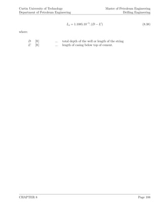 Curtin University of Technology
Department of Petroleum Engineering
Master of Petroleum Engineering
Drilling Engineering
Lo = 1.1085.10−5
. (D − L ) (8.38)
where:
D [ft] ... total depth of the well or length of the string
L [ft] ... length of casing below top of cement.
CHAPTER 8 Page 188
 