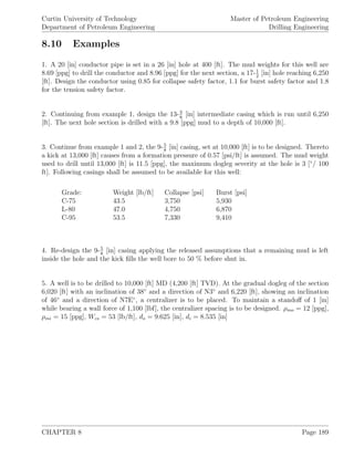 Curtin University of Technology
Department of Petroleum Engineering
Master of Petroleum Engineering
Drilling Engineering
8.10 Examples
1. A 20 [in] conductor pipe is set in a 26 [in] hole at 400 [ft]. The mud weights for this well are
8.69 [ppg] to drill the conductor and 8.96 [ppg] for the next section, a 17-1
2
[in] hole reaching 6,250
[ft]. Design the conductor using 0.85 for collapse safety factor, 1.1 for burst safety factor and 1.8
for the tension safety factor.
2. Continuing from example 1, design the 13-3
8
[in] intermediate casing which is run until 6,250
[ft]. The next hole section is drilled with a 9.8 [ppg] mud to a depth of 10,000 [ft].
3. Continue from example 1 and 2, the 9-5
8
[in] casing, set at 10,000 [ft] is to be designed. Thereto
a kick at 13,000 [ft] causes from a formation pressure of 0.57 [psi/ft] is assumed. The mud weight
used to drill until 13,000 [ft] is 11.5 [ppg], the maximum dogleg severity at the hole is 3 [◦
/ 100
ft]. Following casings shall be assumed to be available for this well:
Grade: Weight [lb/ft] Collapse [psi] Burst [psi]
C-75 43.5 3,750 5,930
L-80 47.0 4,750 6,870
C-95 53.5 7,330 9,410
4. Re-design the 9-5
8
[in] casing applying the released assumptions that a remaining mud is left
inside the hole and the kick ﬁlls the well bore to 50 % before shut in.
5. A well is to be drilled to 10,000 [ft] MD (4,200 [ft] TVD). At the gradual dogleg of the section
6,020 [ft] with an inclination of 38◦
and a direction of N3◦
and 6,220 [ft], showing an inclination
of 46◦
and a direction of N7E◦
, a centralizer is to be placed. To maintain a standoﬀ of 1 [in]
while bearing a wall force of 1,100 [lbf], the centralizer spacing is to be designed. ρmo = 12 [ppg],
ρmi = 15 [ppg], Wcs = 53 [lb/ft], do = 9.625 [in], di = 8.535 [in]
CHAPTER 8 Page 189
 