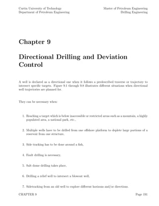 Curtin University of Technology
Department of Petroleum Engineering
Master of Petroleum Engineering
Drilling Engineering
Chapter 9
Directional Drilling and Deviation
Control
A well is declared as a directional one when it follows a predescribed traverse or trajectory to
intersect speciﬁc targets. Figure 9.1 through 9.8 illustrates diﬀerent situations when directional
well trajectories are planned for.
They can be necessary when:
1. Reaching a target which is below inaccessible or restricted areas such as a mountain, a highly
populated area, a national park, etc.,
2. Multiple wells have to be drilled from one oﬀshore platform to deplete large portions of a
reservoir from one structure,
3. Side tracking has to be done around a ﬁsh,
4. Fault drilling is necessary,
5. Salt dome drilling takes place,
6. Drilling a relief well to intersect a blowout well,
7. Sidetracking from an old well to explore diﬀerent horizons and/or directions.
CHAPTER 9 Page 191
 