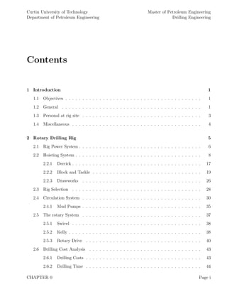 Curtin University of Technology
Department of Petroleum Engineering
Master of Petroleum Engineering
Drilling Engineering
Contents
1 Introduction 1
1.1 Objectives . . . . . . . . . . . . . . . . . . . . . . . . . . . . . . . . . . . . . . . . 1
1.2 General . . . . . . . . . . . . . . . . . . . . . . . . . . . . . . . . . . . . . . . . . 1
1.3 Personal at rig site . . . . . . . . . . . . . . . . . . . . . . . . . . . . . . . . . . . 3
1.4 Miscellaneous . . . . . . . . . . . . . . . . . . . . . . . . . . . . . . . . . . . . . . 4
2 Rotary Drilling Rig 5
2.1 Rig Power System . . . . . . . . . . . . . . . . . . . . . . . . . . . . . . . . . . . . 6
2.2 Hoisting System . . . . . . . . . . . . . . . . . . . . . . . . . . . . . . . . . . . . . 8
2.2.1 Derrick . . . . . . . . . . . . . . . . . . . . . . . . . . . . . . . . . . . . . . 17
2.2.2 Block and Tackle . . . . . . . . . . . . . . . . . . . . . . . . . . . . . . . . 19
2.2.3 Drawworks . . . . . . . . . . . . . . . . . . . . . . . . . . . . . . . . . . . 26
2.3 Rig Selection . . . . . . . . . . . . . . . . . . . . . . . . . . . . . . . . . . . . . . 28
2.4 Circulation System . . . . . . . . . . . . . . . . . . . . . . . . . . . . . . . . . . . 30
2.4.1 Mud Pumps . . . . . . . . . . . . . . . . . . . . . . . . . . . . . . . . . . . 35
2.5 The rotary System . . . . . . . . . . . . . . . . . . . . . . . . . . . . . . . . . . . 37
2.5.1 Swivel . . . . . . . . . . . . . . . . . . . . . . . . . . . . . . . . . . . . . . 38
2.5.2 Kelly . . . . . . . . . . . . . . . . . . . . . . . . . . . . . . . . . . . . . . . 38
2.5.3 Rotary Drive . . . . . . . . . . . . . . . . . . . . . . . . . . . . . . . . . . 40
2.6 Drilling Cost Analysis . . . . . . . . . . . . . . . . . . . . . . . . . . . . . . . . . 43
2.6.1 Drilling Costs . . . . . . . . . . . . . . . . . . . . . . . . . . . . . . . . . . 43
2.6.2 Drilling Time . . . . . . . . . . . . . . . . . . . . . . . . . . . . . . . . . . 44
CHAPTER 0 Page i
 