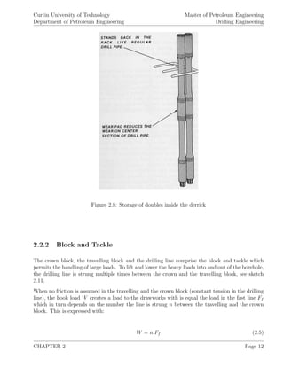 Curtin University of Technology
Department of Petroleum Engineering
Master of Petroleum Engineering
Drilling Engineering
Figure 2.8: Storage of doubles inside the derrick
2.2.2 Block and Tackle
The crown block, the travelling block and the drilling line comprise the block and tackle which
permits the handling of large loads. To lift and lower the heavy loads into and out of the borehole,
the drilling line is strung multiple times between the crown and the travelling block, see sketch
2.11.
When no friction is assumed in the travelling and the crown block (constant tension in the drilling
line), the hook load W creates a load to the drawworks with is equal the load in the fast line Ff
which in turn depends on the number the line is strung n between the travelling and the crown
block. This is expressed with:
W = n.Ff (2.5)
CHAPTER 2 Page 12
 