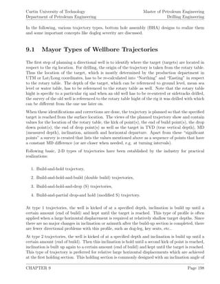 Curtin University of Technology
Department of Petroleum Engineering
Master of Petroleum Engineering
Drilling Engineering
In the following, various trajectory types, bottom hole assembly (BHA) designs to realize them
and some important concepts like dogleg severity are discussed.
9.1 Mayor Types of Wellbore Trajectories
The ﬁrst step of planning a directional well is to identify where the target (targets) are located in
respect to the rig location. For drilling, the origin of the trajectory is taken from the rotary table.
Thus the location of the target, which is mostly determined by the production department in
UTM or Lat/Long coordinates, has to be re-calculated into “Northing” and “Easting” in respect
to the rotary table. The depth of the target, which can be referenced to ground level, mean sea
level or water table, has to be referenced to the rotary table as well. Note that the rotary table
hight is speciﬁc to a particular rig and when an old well has to be re-entered or sidetracks drilled,
the survey of the old well is referenced to the rotary table hight of the rig it was drilled with which
can be diﬀerent from the one use later on.
When these identiﬁcations and corrections are done, the trajectory is planned so that the speciﬁed
target is reached from the surface location. The views of the planned trajectory show and contain
values for the location of the rotary table, the kick of point(s), the end of build point(s), the drop
down point(s), the end of drop point(s) as well as the target in TVD (true vertical depth), MD
(measured depth), inclination, azimuth and horizontal departure. Apart from these “signiﬁcant
points” a survey is created that lists the values mentioned above as a sequence of points that have
a constant MD diﬀerence (or are closer when needed, e.g. at turning intervals).
Following basic, 2-D types of trajectories have been established by the industry for practical
realizations:
1. Build-and-hold trajectory,
2. Build-and-hold-and-build (double build) trajectories,
3. Build-and-hold-and-drop (S) trajectories,
4. Build-and-partial drop-and hold (modiﬁed S) trajectory.
At type 1 trajectories, the well is kicked of at a speciﬁed depth, inclination is build up until a
certain amount (end of build) and kept until the target is reached. This type of proﬁle is often
applied when a large horizontal displacement is required at relatively shallow target depths. Since
there are no major changes in inclination or azimuth after the build-up section is completed, there
are fewer directional problems with this proﬁle, such as dog-leg, key seats, etc..
At type 2 trajectories, the well is kicked of at a speciﬁed depth and inclination is build up until a
certain amount (end of build). Then this inclination is hold until a second kick of point is reached,
inclination is built up again to a certain amount (end of build) and kept until the target is reached.
This type of trajectory is preferred for relative large horizontal displacements which are achieved
at the ﬁrst holding section. This holding section is commonly designed with an inclination angle of
CHAPTER 9 Page 198
 
