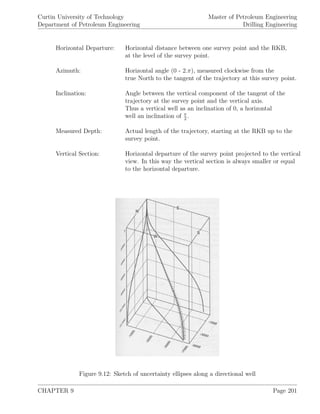 Curtin University of Technology
Department of Petroleum Engineering
Master of Petroleum Engineering
Drilling Engineering
Horizontal Departure: Horizontal distance between one survey point and the RKB,
at the level of the survey point.
Azimuth: Horizontal angle (0 - 2.π), measured clockwise from the
true North to the tangent of the trajectory at this survey point.
Inclination: Angle between the vertical component of the tangent of the
trajectory at the survey point and the vertical axis.
Thus a vertical well as an inclination of 0, a horizontal
well an inclination of π
2
.
Measured Depth: Actual length of the trajectory, starting at the RKB up to the
survey point.
Vertical Section: Horizontal departure of the survey point projected to the vertical
view. In this way the vertical section is always smaller or equal
to the horizontal departure.
Figure 9.12: Sketch of uncertainty ellipses along a directional well
CHAPTER 9 Page 201
 