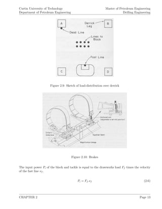 Curtin University of Technology
Department of Petroleum Engineering
Master of Petroleum Engineering
Drilling Engineering
Figure 2.9: Sketch of load-distribution over derrick
Figure 2.10: Brakes
The input power Pi of the block and tackle is equal to the drawworks load Ff times the velocity
of the fast line νf .
Pi = Ff .νf (2.6)
CHAPTER 2 Page 13
 