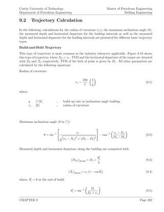 Curtin University of Technology
Department of Petroleum Engineering
Master of Petroleum Engineering
Drilling Engineering
9.2 Trajectory Calculation
In the following, calculations for the radius of curvature (r1), the maximum inclination angle (θ),
the measured depth and horizontal departure for the buildup intervals as well as the measured
depth and horizontal departure for the holding intervals are presented for diﬀerent basic trajectory
types.
Build-and-Hold Trajectory
This type of trajectory is most common in the industry whenever applicable. Figure 9.10 shows
this type of trajectory where X3 < r1. TVD and the horizontal departure of the target are denoted
with D3 and X3 respectively, TVD of the kick of point is given by D1. All other parameters are
calculated by the following equations:
Radius of curvature:
r1 =
180
π
.
1
q
(9.1)
where:
q [◦
/ft] ... build up rate or inclination angle buildup
r1 [ft] ... radius of curvature
Maximum inclination angle (θ in [◦
]):
θ = sin−1

 r1
(r1 − X3)2
+ (D3 − D1)2

 − tan−1 r1 − X3
D3 − D1
(9.2)
Measured depth and horizontal departure along the buildup are computed with:
(DMi
)Build = D1 +
θi
q
(9.3)
(Xi)Build = r1 (1 − cos θi) (9.4)
where, θi = θ at the end of build
θi = sin−1 Di
D1 + r1
(9.5)
CHAPTER 9 Page 202
 