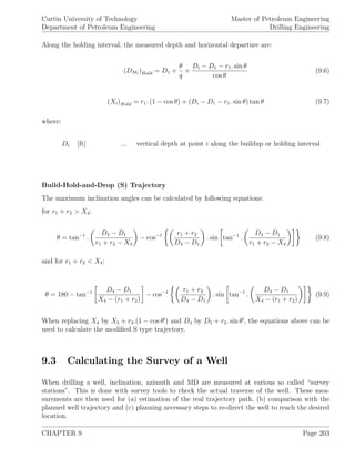 Curtin University of Technology
Department of Petroleum Engineering
Master of Petroleum Engineering
Drilling Engineering
Along the holding interval, the measured depth and horizontal departure are:
(DMi
)Hold = D1 +
θ
q
+
Di − D1 − r1. sin θ
cos θ
(9.6)
(Xi)Hold = r1. (1 − cos θ) + (Di − D1 − r1. sin θ) tan θ (9.7)
where:
Di [ft] ... vertical depth at point i along the buildup or holding interval
Build-Hold-and-Drop (S) Trajectory
The maximum inclination angles can be calculated by following equations:
for r1 + r2 > X4:
θ = tan−1
.
D4 − D1
r1 + r2 − X4
− cos−1 r1 + r2
D4 − D1
. sin tan−1
.
D4 − D1
r1 + r2 − X4
(9.8)
and for r1 + r2 < X4:
θ = 180 − tan−1 D4 − D1
X4 − (r1 + r2)
− cos−1 r1 + r2
D4 − D1
. sin tan−1
.
D4 − D1
X4 − (r1 + r2)
(9.9)
When replacing X4 by X5 + r2.(1 − cos θ ) and D4 by D5 + r2. sin θ , the equations above can be
used to calculate the modiﬁed S type trajectory.
9.3 Calculating the Survey of a Well
When drilling a well, inclination, azimuth and MD are measured at various so called “survey
stations”. This is done with survey tools to check the actual traverse of the well. These mea-
surements are then used for (a) estimation of the real trajectory path, (b) comparison with the
planned well trajectory and (c) planning necessary steps to re-direct the well to reach the desired
location.
CHAPTER 9 Page 203
 