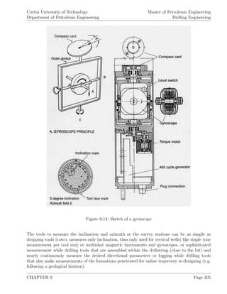 Curtin University of Technology
Department of Petroleum Engineering
Master of Petroleum Engineering
Drilling Engineering
Figure 9.14: Sketch of a gyroscope
The tools to measure the inclination and azimuth at the survey stations can be as simple as
dropping tools (totco, measures only inclination, thus only used for vertical wells) like single (one
measurement per tool run) or multishot magnetic instruments and gyroscopes, or sophisticated
measurement while drilling tools that are assembled within the drillstring (close to the bit) and
nearly continuously measure the desired directional parameters or logging while drilling tools
that also make measurements of the formations penetrated for online trajectory re-designing (e.g.
following a geological horizon).
CHAPTER 9 Page 205
 