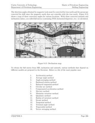 Curtin University of Technology
Department of Petroleum Engineering
Master of Petroleum Engineering
Drilling Engineering
The direction angles obtained by magnetic tools must be corrected for true north and the gyroscope
corrected for drift since the magnetic north does not coincides with the true north. Figure 9.15
shows a map of these correction angles for various locations. With these corrected azimuth and
inclination values, a so called full survey (containing TVD, horizontal departure, etc.) is calculated.
Figure 9.15: Declination map
To obtain the full survey from MD, inclination and azimuth, various methods that depend on
diﬀerent models are proposed in the literature. Below is a list of the most popular ones:
1. Acceleration method
2. Average angle method
3. Angle-averaging method
4. Backward station method
5. Balanced tangential method
6. Circular arc method
7. Compensated acceleration method
8. Mercury method
9. Minimum curvature method
10. Quadratic method
11. Radius of curvature method
12. Secant method
13. Tangential method
14. Terminal angle method
15. Trapezoidal method
16. Vector averaging method
CHAPTER 9 Page 206
 
