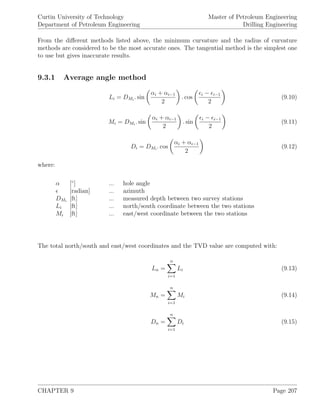 Curtin University of Technology
Department of Petroleum Engineering
Master of Petroleum Engineering
Drilling Engineering
From the diﬀerent methods listed above, the minimum curvature and the radius of curvature
methods are considered to be the most accurate ones. The tangential method is the simplest one
to use but gives inaccurate results.
9.3.1 Average angle method
Li = DMi
. sin
αi + αi−1
2
. cos
i − i−1
2
(9.10)
Mi = DMi
. sin
αi + αi−1
2
. sin
i − i−1
2
(9.11)
Di = DMi
. cos
αi + αi−1
2
(9.12)
where:
α [◦
] ... hole angle
[radian] ... azimuth
DMi
[ft] ... measured depth between two survey stations
Li [ft] ... north/south coordinate between the two stations
Mi [ft] ... east/west coordinate between the two stations
The total north/south and east/west coordinates and the TVD value are computed with:
Ln =
n
i=1
Li (9.13)
Mn =
n
i=1
Mi (9.14)
Dn =
n
i=1
Di (9.15)
CHAPTER 9 Page 207
 