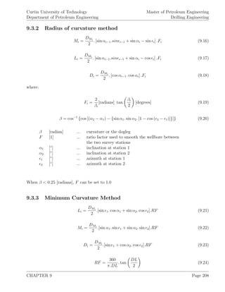 Curtin University of Technology
Department of Petroleum Engineering
Master of Petroleum Engineering
Drilling Engineering
9.3.2 Radius of curvature method
Mi =
DMi
2
. [sin αi−1.sin i−1 + sin αi − sin i] .Fi (9.16)
Li =
DMi
2
. [sin αi−1.sin i−1 + sin αi − cos i] .Fi (9.17)
Di =
DMi
2
. [cos αi−1. cos αi] .Fi (9.18)
where:
Fi =
2
βi
[radians] tan
βi
2
[degrees] (9.19)
β = cos−1
{cos [(α2 − α1) − {sin α1. sin α2. [1 − cos ( 2 − 1)]}]} (9.20)
β [radian] ... curvature or the dogleg
F [1] ... ratio factor used to smooth the wellbore between
the two survey stations
α1 [◦
] ... inclination at station 1
α2 [◦
] ... inclination at station 2
1 [◦
] ... azimuth at station 1
2 [◦
] ... azimuth at station 2
When β < 0.25 [radians], F can be set to 1.0
9.3.3 Minimum Curvature Method
Li =
DMi
2
.[sin 1. cos α1 + sin α2. cos 2].RF (9.21)
Mi =
DMi
2
.[sin α1. sin 1 + sin α2. sin 2].RF (9.22)
Di =
DMi
2
.[sin 1 + cos α2. cos 2].RF (9.23)
RF =
360
π.DL
. tan
DL
2
(9.24)
CHAPTER 9 Page 208
 