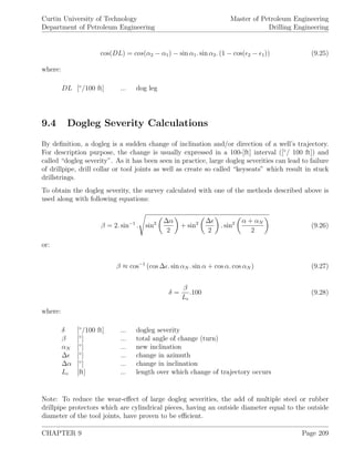 Curtin University of Technology
Department of Petroleum Engineering
Master of Petroleum Engineering
Drilling Engineering
cos(DL) = cos(α2 − α1) − sin α1. sin α2. (1 − cos( 2 − 1)) (9.25)
where:
DL [◦
/100 ft] ... dog leg
9.4 Dogleg Severity Calculations
By deﬁnition, a dogleg is a sudden change of inclination and/or direction of a well’s trajectory.
For description purpose, the change is usually expressed in a 100-[ft] interval ([◦
/ 100 ft]) and
called “dogleg severity”. As it has been seen in practice, large dogleg severities can lead to failure
of drillpipe, drill collar or tool joints as well as create so called “keyseats” which result in stuck
drillstrings.
To obtain the dogleg severity, the survey calculated with one of the methods described above is
used along with following equations:
β = 2. sin−1
. sin2 ∆α
2
+ sin2 ∆
2
. sin2 α + αN
2
(9.26)
or:
β ≈ cos−1
(cos ∆ . sin αN . sin α + cos α. cos αN ) (9.27)
δ =
β
Lc
.100 (9.28)
where:
δ [◦
/100 ft] ... dogleg severity
β [◦
] ... total angle of change (turn)
αN [◦
] ... new inclination
∆ [◦
] ... change in azimuth
∆α [◦
] ... change in inclination
Lc [ft] ... length over which change of trajectory occurs
Note: To reduce the wear-eﬀect of large dogleg severities, the add of multiple steel or rubber
drillpipe protectors which are cylindrical pieces, having an outside diameter equal to the outside
diameter of the tool joints, have proven to be eﬃcient.
CHAPTER 9 Page 209
 