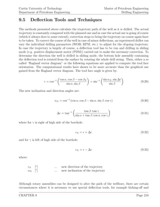 Curtin University of Technology
Department of Petroleum Engineering
Master of Petroleum Engineering
Drilling Engineering
9.5 Deﬂection Tools and Techniques
The methods presented above calculate the trajectory path of the well as it is drilled. The actual
trajectory is constantly compared with the planned one and in case the actual one is going of course
(which it always does to some extend), correction steps to bring the trajectory on course again have
to be taken. To correct the course of the well in case of minor deﬂections, an experienced driller can
vary the individual drilling parameters (WOB, RPM, etc.) to adjust for the of-going trajectory.
In case the trajectory is largely of course, a deﬂection tool has to be run and drilling in sliding
mode (e.g. positive displacement motor (PDM)) carried out to make the necessary correction. To
determine the direction the well is drilled in sliding mode, the bottom hole assembly containing
the deﬂection tool is rotated from the surface by rotating the whole drill string. Then, either a so
called “Ragland vector diagram” or the following equations are applied to compute the tool face
orientation. The computational results have shown to be more accurate than the graphical one
gained from the Ragland vector diagram. The tool face angle is given by:
γ = cos−1 cos α. cos β − cos βN
sin α. sin β
= sin−1 sin αN . sin ∆
sin β
(9.29)
The new inclination and direction angles are:
αN = cos−1
(cos α. cos β − sin α. sin β. cos γ) (9.30)
∆ = tan−1 tan β. tan γ
sin α + tan β. cos α. cos γ
(9.31)
where for γ is right of high side of the borehole:
N = + ∆ (9.32)
and for γ is left of high side of the borehole:
N = − ∆ (9.33)
where:
N [◦
] ... new direction of the trajectory
αN [◦
] ... new inclination of the trajectory
Although rotary assemblies can be designed to alter the path of the wellbore, there are certain
circumstances where it is necessary to use special deﬂection tools, for example kicking-oﬀ and
CHAPTER 9 Page 210
 