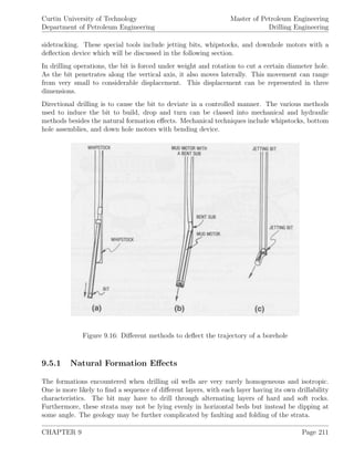 Curtin University of Technology
Department of Petroleum Engineering
Master of Petroleum Engineering
Drilling Engineering
sidetracking. These special tools include jetting bits, whipstocks, and downhole motors with a
deﬂection device which will be discussed in the following section.
In drilling operations, the bit is forced under weight and rotation to cut a certain diameter hole.
As the bit penetrates along the vertical axis, it also moves laterally. This movement can range
from very small to considerable displacement. This displacement can be represented in three
dimensions.
Directional drilling is to cause the bit to deviate in a controlled manner. The various methods
used to induce the bit to build, drop and turn can be classed into mechanical and hydraulic
methods besides the natural formation eﬀects. Mechanical techniques include whipstocks, bottom
hole assemblies, and down hole motors with bending device.
Figure 9.16: Diﬀerent methods to deﬂect the trajectory of a borehole
9.5.1 Natural Formation Eﬀects
The formations encountered when drilling oil wells are very rarely homogeneous and isotropic.
One is more likely to ﬁnd a sequence of diﬀerent layers, with each layer having its own drillability
characteristics. The bit may have to drill through alternating layers of hard and soft rocks.
Furthermore, these strata may not be lying evenly in horizontal beds but instead be dipping at
some angle. The geology may be further complicated by faulting and folding of the strata.
CHAPTER 9 Page 211
 