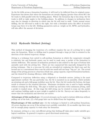 Curtin University of Technology
Department of Petroleum Engineering
Master of Petroleum Engineering
Drilling Engineering
As the bit drills across a formation boundary, it will tend to be deﬂected from its original course.
Experience has shown that where the formations are steeply dipping (greater than about 60◦
) the
bit tends to drill parallel with the bedding planes. Where the formation dip is less steep, the bit
tends to drill at right angles to the bedding planes. In addition to changes in inclination there
may also be changes in direction in which case the bit will tend to walk. Under normal rotary
drilling, the bit will tend to walk to the right, but with a downhole motor the eﬀect of reactive
torque may force it to the left. Drilling parameters such as: weight on bit, RPM, and hydraulics,
will also aﬀect the amount of deviation.
9.5.2 Hydraulic Method (Jetting)
This method of changing the trajectory of a wellbore requires the use of a jetting bit to wash
away the formation. Water or drilling mud is pumped through a large jet that is oriented in the
direction of the desired trajectory change.
Jetting is a technique best suited to soft-medium formation in which the compressive strength
is relatively low and hydraulic power can be used to wash away a pocket of the formation to
initiate deﬂection. The amount of inclination produced is also related to the type of bottom hole
assembly used with the jetting bits. There are two commercial bits especially designed for the
jetting technique. One is a two-cone bit with an extended jet replacing the third cone and the
second one is a conventional three cone bit with two small and one large “big eye” jet. The actual
design of the jetting process is a function of hole size, pump capacity, expected formation hardness,
and the desired bit cleaning eﬃciency while drilling.
Compared to trajectory deﬂection using a whipstock or downhole motors, jetting is the most
approximate method. On any particular run, the bit is mounted on an assembly, which includes
an orienting sub and a full-gauge stabilizer near the bit. Once the bit touches the bottom, the large
nozzle is oriented in the required direction. Maximum circulation rate is used to begin washing
without rotating the drill string. The pipe is worked up and down with continuous jetting, until
a pocket is washed away. At this stage the drill string can be rotated to ream out the pocket
and continue building angle as more weight is applied to the bit. Surveys are taken frequently to
ensure that the inclination and direction are correct.
Advantages of this method are: (1) several attempts can be made to initiate deﬂection without
pulling out of the hole, (2) a full gauge hole can be drilled from the beginning.
Disadvantages of this method are: (1) the technique is limited to soft-medium formations,
(2) severe dog-legs can occur if the jetting is not carefully controlled, (3) on smaller rigs there may
not be enough pump capacity to wash away the formation.
In summary, jetting is a very cost-eﬃcient giving that kicking-oﬀ takes place under suitable geo-
logical conditions. In general it requires a good directional monitoring.
CHAPTER 9 Page 212
 