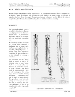 Curtin University of Technology
Department of Petroleum Engineering
Master of Petroleum Engineering
Drilling Engineering
9.5.3 Mechanical Methods
All mechanical methods rely on the application of an appropriate side force which causes the bit
to deviate. When the imposed side force on the bit is positive, an angle is build up, when it is
negative, the force drops the angle. Common mechanical techniques used to deﬂect the bit are:
whipstocks , downhole motors with bending device, and bottom hole assembly.
Whipstocks
Figure 9.17: Deﬂection with a Whipstock
The whipstock method to devi-
ate a bit is the oldest technique
and, if properly used, the most
reliable one. In comparison
with other alternative methods,
it is the most time consuming
one.
A whipstock can be as simple
as a kick-oﬀ sub at the end of a
conductor pipe or casing, or it
can be a more sophisticated re-
trievable jetting whipstock. Al-
though there are a number of
variations all whipstocks work
on the principle of creating a
curvature.
The successful use of a whip-
stock is largely a matter of
knowing when to run a whip-
stock in relation to other me-
chanical or hydraulic devices.
In today’s industry, the whip-
stock is predominately used
for sidetracking out the casing
pipe, which is called “casing
whipstock”. A whipstock can
also be used to side-track out
the open hole when hydraulic
jetting or running a mud mo-
tor fails to deviate the well.
When whipstock is used in an
open hole it is called “open hole
whipstock”.
CHAPTER 9 Page 213
 
