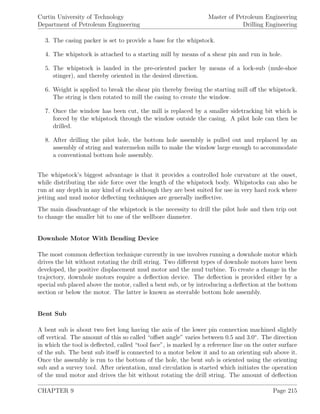 Curtin University of Technology
Department of Petroleum Engineering
Master of Petroleum Engineering
Drilling Engineering
3. The casing packer is set to provide a base for the whipstock.
4. The whipstock is attached to a starting mill by means of a shear pin and run in hole.
5. The whipstock is landed in the pre-oriented packer by means of a lock-sub (mule-shoe
stinger), and thereby oriented in the desired direction.
6. Weight is applied to break the shear pin thereby freeing the starting mill oﬀ the whipstock.
The string is then rotated to mill the casing to create the window.
7. Once the window has been cut, the mill is replaced by a smaller sidetracking bit which is
forced by the whipstock through the window outside the casing. A pilot hole can then be
drilled.
8. After drilling the pilot hole, the bottom hole assembly is pulled out and replaced by an
assembly of string and watermelon mills to make the window large enough to accommodate
a conventional bottom hole assembly.
The whipstock’s biggest advantage is that it provides a controlled hole curvature at the onset,
while distributing the side force over the length of the whipstock body. Whipstocks can also be
run at any depth in any kind of rock although they are best suited for use in very hard rock where
jetting and mud motor deﬂecting techniques are generally ineﬀective.
The main disadvantage of the whipstock is the necessity to drill the pilot hole and then trip out
to change the smaller bit to one of the wellbore diameter.
Downhole Motor With Bending Device
The most common deﬂection technique currently in use involves running a downhole motor which
drives the bit without rotating the drill string. Two diﬀerent types of downhole motors have been
developed, the positive displacement mud motor and the mud turbine. To create a change in the
trajectory, downhole motors require a deﬂection device. The deﬂection is provided either by a
special sub placed above the motor, called a bent sub, or by introducing a deﬂection at the bottom
section or below the motor. The latter is known as steerable bottom hole assembly.
Bent Sub
A bent sub is about two feet long having the axis of the lower pin connection machined slightly
oﬀ vertical. The amount of this so called “oﬀset angle” varies between 0.5 and 3.0◦
. The direction
in which the tool is deﬂected, called “tool face”, is marked by a reference line on the outer surface
of the sub. The bent sub itself is connected to a motor below it and to an orienting sub above it.
Once the assembly is run to the bottom of the hole, the bent sub is oriented using the orienting
sub and a survey tool. After orientation, mud circulation is started which initiates the operation
of the mud motor and drives the bit without rotating the drill string. The amount of deﬂection
CHAPTER 9 Page 215
 
