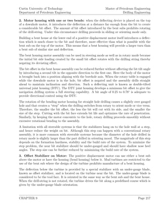 Curtin University of Technology
Department of Petroleum Engineering
Master of Petroleum Engineering
Drilling Engineering
2. Motor housing with one or two bends: when the deﬂecting device is placed on the top
of a downhole motor, it introduces the deﬂection at a distance far enough from the bit to create
a considerable bit oﬀset. The amount of bit oﬀset introduced by the bent subs prohibits rotating
of the drill-string. Under this circumstance drilling proceeds in sliding or orienting mode only.
Building a bent house at the lower end of a positive displacement motor itself introduces a deﬂec-
tion which is much closer to the bit and therefore, more eﬀective than what is possible with the
bent sub on the top of the motor. This means that a bent housing will provide a larger turn than
a bent sub of similar size and deﬂection.
The bent housing motor assembly can be used in steering mode as well as in rotary mode because
the initial bit side loading created by the small bit oﬀset rotates with the drilling string thereby
negating its deviating eﬀect.
The bit oﬀset in the bent house assembly can be reduced further without aﬀecting the bit tilt angle
by introducing a second tilt in the opposite direction to the ﬁrst one. Here the body of the motor
is brought back into a position aligning with the borehole axis. When the rotary table is engaged
while the downhole motor is in the hole, bit oﬀset is negated and the assembly drills straight
ahead to maintain inclination and direction. Such a deﬂecting unit is known as double-tilted
universal joint housing (DTU). The DTU joint housing develops a minimum bit oﬀset to give the
navigation drilling system a full steering capability. A bit angle of 0.25 to 0.78◦
is adequate to
provide directional control using the DTU.
The rotation of the bending motor housing for straight hole drilling causes a slightly over gauged
hole and that creates a “step” when the drilling switches from rotary to orient mode or vice versa.
Therefore, the smaller the bit oﬀset, the less the bit will cut with its side, and the smaller the
size of the step. Cutting with the bit face extends bit life and optimizes the rate of penetration.
Similarly, by keeping the motor concentric to the hole, rotary drilling proceeds smoothly without
excessive rotational bending to the assembly.
A limitation with all steerable systems is that the stabilizers hang on to the hole wall at a step,
and hence reduce the weight on bit. Although this step can happen with a conventional rotary
assembly, it is more common with steerable systems because the diameter of the hole drilled in
rotary mode is slightly larger than the part drilled in orienting mood. The magnitude of this step
depends on the formation hardness, stability and the build rate of the system. To minimize the
step problem, the near bit stabilizer should be under-gauged and should have shallow nose heel
angles. The step size can be further reduced by minimizing the build rate of the system.
3. Oﬀset Stabilizer on Motor: The positive displacement motor can use either a bent sub
above the motor or have the housing (bend housing) below it. Mud turbines are restricted to the
use of the bent sub where the design of the turbine prohibits manufacture of a bent housing.
The deﬂection below the turbine is provided by a special stabilizer with an under-gauge blade,
known as oﬀset stabilizer, and is located on the turbine near the bit. The under-gauge blade is
considered to be the tool face. It is oriented in the same way as the bent sub and the bent house.
When the drill-string is not rotated, the turbine drives the bit along a predeﬁned course which is
given by the under-gauge blade orientation.
CHAPTER 9 Page 217
 
