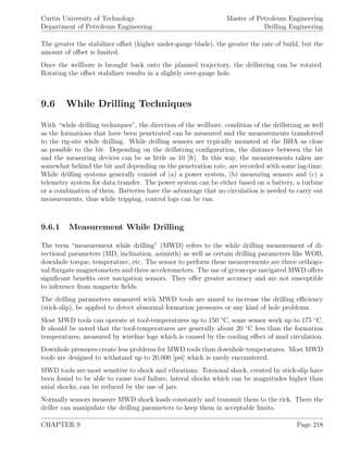 Curtin University of Technology
Department of Petroleum Engineering
Master of Petroleum Engineering
Drilling Engineering
The greater the stabilizer oﬀset (higher under-gauge blade), the greater the rate of build, but the
amount of oﬀset is limited.
Once the wellbore is brought back onto the planned trajectory, the drillstring can be rotated.
Rotating the oﬀset stabilizer results in a slightly over-gauge hole.
9.6 While Drilling Techniques
With “while drilling techniques”, the direction of the wellbore, condition of the drillstring as well
as the formations that have been penetrated can be measured and the measurements transferred
to the rig-site while drilling. While drilling sensors are typically mounted at the BHA as close
as possible to the bit. Depending on the drillstring conﬁguration, the distance between the bit
and the measuring devices can be as little as 10 [ft]. In this way, the measurements taken are
somewhat behind the bit and depending on the penetration rate, are recorded with some lag-time.
While drilling systems generally consist of (a) a power system, (b) measuring sensors and (c) a
telemetry system for data transfer. The power system can be either based on a battery, a turbine
or a combination of them. Batteries have the advantage that no circulation is needed to carry out
measurements, thus while tripping, control logs can be run.
9.6.1 Measurement While Drilling
The term “measurement while drilling” (MWD) refers to the while drilling measurement of di-
rectional parameters (MD, inclination, azimuth) as well as certain drilling parameters like WOB,
downhole torque, temperature, etc. The sensor to perform these measurements are three orthogo-
nal ﬂuxgate magnetometers and three accelerometers. The use of gyroscope navigated MWD oﬀers
signiﬁcant beneﬁts over navigation sensors. They oﬀer greater accuracy and are not susceptible
to inference from magnetic ﬁelds.
The drilling parameters measured with MWD tools are aimed to increase the drilling eﬃciency
(stick-slip), be applied to detect abnormal formation pressures or any kind of hole problems.
Most MWD tools can operate at tool-temperatures up to 150 ◦
C, some sensor work up to 175 ◦
C.
It should be noted that the tool-temperatures are generally about 20 ◦
C less than the formation
temperatures, measured by wireline logs which is caused by the cooling eﬀect of mud circulation.
Downhole pressures create less problems for MWD tools than downhole temperatures. Most MWD
tools are designed to withstand up to 20,000 [psi] which is rarely encountered.
MWD tools are most sensitive to shock and vibrations. Torsional shock, created by stick-slip have
been found to be able to cause tool failure, lateral shocks which can be magnitudes higher than
axial shocks, can be reduced by the use of jars.
Normally sensors measure MWD shock loads constantly and transmit them to the rick. There the
driller can manipulate the drilling parameters to keep them in acceptable limits.
CHAPTER 9 Page 218
 