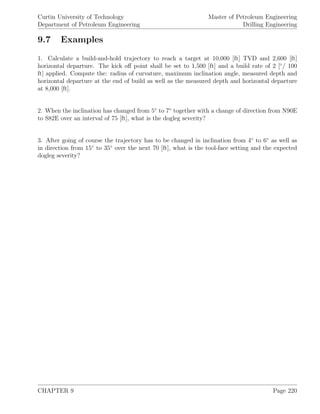 Curtin University of Technology
Department of Petroleum Engineering
Master of Petroleum Engineering
Drilling Engineering
9.7 Examples
1. Calculate a build-and-hold trajectory to reach a target at 10,000 [ft] TVD and 2,600 [ft]
horizontal departure. The kick oﬀ point shall be set to 1,500 [ft] and a build rate of 2 [◦
/ 100
ft] applied. Compute the: radius of curvature, maximum inclination angle, measured depth and
horizontal departure at the end of build as well as the measured depth and horizontal departure
at 8,000 [ft].
2. When the inclination has changed from 5◦
to 7◦
together with a change of direction from N90E
to S82E over an interval of 75 [ft], what is the dogleg severity?
3. After going of course the trajectory has to be changed in inclination from 4◦
to 6◦
as well as
in direction from 15◦
to 35◦
over the next 70 [ft], what is the tool-face setting and the expected
dogleg severity?
CHAPTER 9 Page 220
 