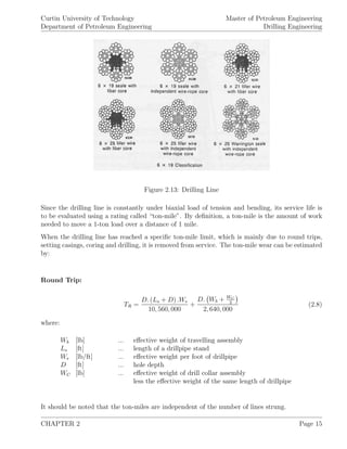 Curtin University of Technology
Department of Petroleum Engineering
Master of Petroleum Engineering
Drilling Engineering
Figure 2.13: Drilling Line
Since the drilling line is constantly under biaxial load of tension and bending, its service life is
to be evaluated using a rating called “ton-mile”. By deﬁnition, a ton-mile is the amount of work
needed to move a 1-ton load over a distance of 1 mile.
When the drilling line has reached a speciﬁc ton-mile limit, which is mainly due to round trips,
setting casings, coring and drilling, it is removed from service. The ton-mile wear can be estimated
by:
Round Trip:
TR =
D. (Ls + D) .We
10, 560, 000
+
D. Wb + WC
2
2, 640, 000
(2.8)
where:
Wb [lb] ... eﬀective weight of travelling assembly
Ls [ft] ... length of a drillpipe stand
We [lb/ft] ... eﬀective weight per foot of drillpipe
D [ft] ... hole depth
WC [lb] ... eﬀective weight of drill collar assembly
less the eﬀective weight of the same length of drillpipe
It should be noted that the ton-miles are independent of the number of lines strung.
CHAPTER 2 Page 15
 