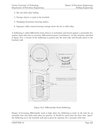 Curtin University of Technology
Department of Petroleum Engineering
Master of Petroleum Engineering
Drilling Engineering
3. Bit and drill collar balling,
4. Foreign objects or junk in the borehole,
5. Sloughing formations (heaving shales),
6. Improper solids removal leaving cuttings above the bit or drill collar.
A drillstring is called diﬀerential stuck when it is motionless and forced against a permeable for-
mation (mud cake) due to excessive diﬀerential pressure (overbalance). In this situation, sketched
in ﬁgure 10.2, a section of the drillstring is pressed into the mud cake and literally glued to the
borehole wall.
Figure 10.2: Diﬀerentially Stuck Drillstring
Danger of becoming diﬀerentially stuck is high when the drillstring is static in the hole for an
extended time and thick mud cakes are present. It should be noted that the force that “glues”
the drillstring on to the borehole wall and is given by equation 10.1, increases with time.
CHAPTER 10 Page 222
 
