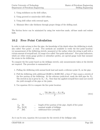 Curtin University of Technology
Department of Petroleum Engineering
Master of Petroleum Engineering
Drilling Engineering
1. Using stabilizers on the drill collars,
2. Using grooved or noncircular drill collars,
3. Using drill collars with external upset,
4. Minimize ﬁlter cake thickness through proper design of the drilling mud.
The friction factor can be minimized by using low water-loss muds, oil-base muds and walnut
hulls.
10.2 Free Point Calculation
In order to take actions to free the pipe, the knowledge of the depth where the drillstring is stuck,
also called “free point”, is vital. Two methods are available to verify the free point location:
(a) measurement of the drillstring stretch, measured at the surface when the string is pull with a
certain amount of overpull and, (b) usage of so called “free point indicators”. Free point indicators,
which are either strain gauge probes or subsurface probes, are special gauge tools that measure
the strain in the drillstring.
To compute the free point based on the drillpipe stretch, only measurements taken at the derrick
are required. The procedure is summarized as:
1. Pulling the drillstring with normal hook load and mark a reference point X1 on the pipe.
2. Pull the drillstring with additional 20,000 to 40,000 [lbf], a force F that causes a stretch of
the free portion of the drillstring. At the reference point-level, mark the drill pipe for X2.
The stretch in [in] is given by X2 −X1. Note that the applied overpull force must not exceed
the yield strength of the pipe or the joints.
3. Use equation 10.4 to compute the free point location:
Lst =
735, 294. (X2 − X1) .Wdp
F
(10.4)
where:
Lst [ft] ... length of free portion of the pipe, depth of free point
Wdp [lb/ft] ... nominal weight of drillpipe
F [lbf] ... additional force (overpull)
As it can be seen, equation 10.4 accounts for the stretch of the drillpipe only.
CHAPTER 10 Page 224
 