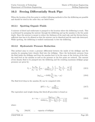 Curtin University of Technology
Department of Petroleum Engineering
Master of Petroleum Engineering
Drilling Engineering
10.3 Freeing Diﬀerentially Stuck Pipe
When the location of the free point is veriﬁed, following methods to free the drillstring are possible
and should be tried in the order they are listed below.
10.3.1 Spotting Organic Fluids
A mixture of diesel and surfactants is pumped to the location where the drillstring is stuck. This
is performed by pumping the mixture through the drillstring and up the annulus to the free point
depth. Since the mixture is meant to reduce the thickness of the mud cake and the friction factor,
suﬃcient time has to be allowed so that the mixture can be dissolved and the mud cake destroyed.
While spotting, the drillstring is worked continuously to free the drillstring.
10.3.2 Hydrostatic Pressure Reduction
This method aims to create a pressure diﬀerential between the inside of the drillpipe and the
annulus by pumping lower density ﬂuid into the drillpipe. Since the hydrostatic pressure from
the ﬂuid inside the drillpipe and from the annulus have to be the same at the bottom of the hole,
the mud level at the annulus as well as the pressure at the free point are reduced. The amount
of low density ﬂuid to be pumped into the drillstring and the resulting maximum drillpipe gauge
pressures are given by:
Vo =
Lst.Vdp
ρm − ρo
. ρm −
pp
0.052.Lst
. 1 +
Van
Vdp
. 1 −
ρo
ρm
(10.5)
(pdp)max = 0.052.
Vo
Vdp
. (ρm − ρo) (10.6)
The ﬂuid level drop in the annulus [ft] can be computed with:
∆FL = Lst −
pp
0.052.ρm
(10.7)
The equivalent mud weight during this bleed-oﬀ procedure is found as:
ρe = ρm −
(pdp)max − pdp
0.052.Lst. 1 + Van
Vdp
. 1 − ρo
ρm
(10.8)
where:
Vdp [bbl/ft] ... capacity of drillpipe
CHAPTER 10 Page 225
 