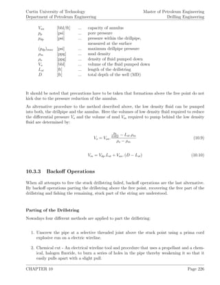 Curtin University of Technology
Department of Petroleum Engineering
Master of Petroleum Engineering
Drilling Engineering
Van [bbl/ft] ... capacity of annulus
pp [psi] ... pore pressure
pdp [psi] ... pressure within the drillpipe,
measured at the surface
(pdp)max [psi] ... maximum drillpipe pressure
ρm [ppg] ... mud density
ρo [ppg] ... density of ﬂuid pumped down
Vo [bbl] ... volume of the ﬂuid pumped down
Lst [ft] ... length of the drillstring
D [ft] ... total depth of the well (MD)
It should be noted that precautions have to be taken that formations above the free point do not
kick due to the pressure reduction of the annulus.
As alternative procedure to the method described above, the low density ﬂuid can be pumped
into both, the drillpipe and the annulus. Here the volumes of low density ﬂuid required to reduce
the diﬀerential pressure Vo and the volume of mud Vm required to pump behind the low density
ﬂuid are determined by:
Vo = Van.
pp
0.052
− Lst.ρm
ρo − ρm
(10.9)
Vm = Vdp.Lst + Van. (D − Lst) (10.10)
10.3.3 Backoﬀ Operations
When all attempts to free the stuck drillstring failed, backoﬀ operations are the last alternative.
By backoﬀ operations parting the drillstring above the free point, recovering the free part of the
drillstring and ﬁshing the remaining, stuck part of the string are understood.
Parting of the Drillstring
Nowadays four diﬀerent methods are applied to part the drillstring:
1. Unscrew the pipe at a selective threaded joint above the stuck point using a prima cord
explosive run on a electric wireline.
2. Chemical cut - An electrical wireline tool and procedure that uses a propellant and a chem-
ical, halogen ﬂuoride, to burn a series of holes in the pipe thereby weakening it so that it
easily pulls apart with a slight pull.
CHAPTER 10 Page 226
 
