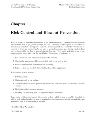 Curtin University of Technology
Department of Petroleum Engineering
Master of Petroleum Engineering
Drilling Engineering
Chapter 11
Kick Control and Blowout Prevention
A kick is deﬁned as ﬂow of formation ﬂuids or gas into the wellbore, a blowout is the uncontrolled
release of the ﬂuid or gas, gained through the kick. A blowout can take place at the surface or
into another formation (underground blowout). Formation ﬂuids that enter the wellbore can be
crude oil or brine, gas entered can be any kind of naturally occurring gas. During a kick, drilling
mud is displaced by the ﬂuid or gas entering the borehole. To detect a kick, this is one of the
easiest warning signs, others are discussed below. Some causes of kicks may be:
1. Lost circulation, thus reduction of hydrostatic pressure,
2. Abnormally high pressured horizons drilled with to low mud weight,
3. Reduction of hydrostatic pressure while swabbing,
4. Failure to keep the borehole full of drilling ﬂuid while tripping out.
A well control system permits:
1. Detecting a kick,
2. Closing the well at the surface,
3. Circulating the well under pressure to remove the formation ﬂuids and increase the mud
density,
4. Moving the drillstring under pressure,
5. Diverting the ﬂow away from the rig personnel and equipment.
To prevent a well from blowing out, it is essential to detect a kick as soon as possible. Especially at
wildcat wells and wells drilled in areas of abnormal formation pressures, the various kick detection
parameters have to be observed continuously.
Kick Detection Parameters
CHAPTER 11 Page 231
 