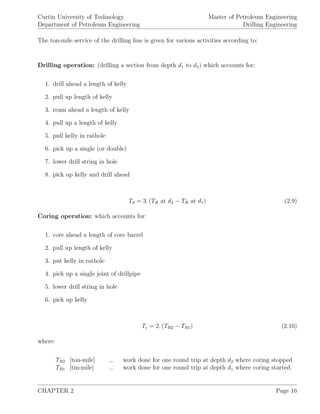 Curtin University of Technology
Department of Petroleum Engineering
Master of Petroleum Engineering
Drilling Engineering
The ton-mile service of the drilling line is given for various activities according to:
Drilling operation: (drilling a section from depth d1 to d2) which accounts for:
1. drill ahead a length of kelly
2. pull up length of kelly
3. ream ahead a length of kelly
4. pull up a length of kelly
5. pull kelly in rathole
6. pick up a single (or double)
7. lower drill string in hole
8. pick up kelly and drill ahead
Td = 3. (TR at d2 − TR at d1) (2.9)
Coring operation: which accounts for:
1. core ahead a length of core barrel
2. pull up length of kelly
3. put kelly in rathole
4. pick up a single joint of drillpipe
5. lower drill string in hole
6. pick up kelly
Tc = 2. (TR2 − TR1) (2.10)
where:
TR2 [ton-mile] ... work done for one round trip at depth d2 where coring stopped
TR1 [tin-mile] ... work done for one round trip at depth d1 where coring started.
CHAPTER 2 Page 16
 