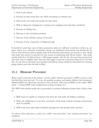 Curtin University of Technology
Department of Petroleum Engineering
Master of Petroleum Engineering
Drilling Engineering
1. Gain in pit volume,
2. Increase in mud return ﬂow rate while circulating at constant rate,
3. Mud return even when the pumps are shut down,
4. Well is taking less (tripping in) or giving more (tripping out) mud than calculated,
5. Increase in drilling rate,
6. Decrease in the circulation pressure,
7. Increase of the chloride content of the mud,
8. Increase of trip, connection or background gas.
It should be noted that some of these parameters alone are suﬃcient to indicate a kick (e.g. pit
gain), others (e.g. reduction of chloride content) are additional observations and should only be
used as kick detection when multiple other kick detecting observations are present as well. Small
trip tanks have proven to provide the best means of monitoring hole ﬁll-up volume. Trip tanks
usually hold 10 to 15 [bbl] and have 1 [bbl] gauge markers. On the site, the top of the gravity-feed
trip tank must be slightly lower than the bell nipple to prevent mud from being lost to the ﬂow
line. In case that a trip tank is not installed, hole ﬁll-up volume should be determined by counting
pump strokes each time the hole is ﬁlled.
11.1 Blowout Preventer
When a kick is detected at the surface, a device called “blowout preventers” (BOP) is used to stop
the ﬂuid ﬂow from the well. To cover all possible scenarios and handle diﬀerent kick situations,
diﬀerent BOPs are collectively attached to the well head. This series of BOPs is also called “BOP
stack”. A typical BOP stack conﬁguration is shown in ﬁgure 11.1.
The BOP stack should enable the rig personnel to perform following actions when a kick is shut
in:
1. BOP must be capable to terminate ﬂow from the well under all drilling conditions.
2. When the drillstring is in the hole, movement of the string without releasing well pressure
must be possible.
3. BOP stack must allow ﬂuid circulation through the well annulus under pressure.
To achieve these objectives, a series of so called “ram preventers” and “annular preventers” are
combined.
CHAPTER 11 Page 232
 