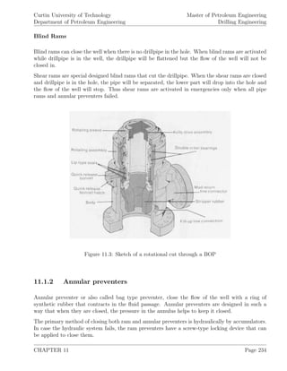 Curtin University of Technology
Department of Petroleum Engineering
Master of Petroleum Engineering
Drilling Engineering
Blind Rams
Blind rams can close the well when there is no drillpipe in the hole. When blind rams are activated
while drillpipe is in the well, the drillpipe will be ﬂattened but the ﬂow of the well will not be
closed in.
Shear rams are special designed blind rams that cut the drillpipe. When the shear rams are closed
and drillpipe is in the hole, the pipe will be separated, the lower part will drop into the hole and
the ﬂow of the well will stop. Thus shear rams are activated in emergencies only when all pipe
rams and annular preventers failed.
Figure 11.3: Sketch of a rotational cut through a BOP
11.1.2 Annular preventers
Annular preventer or also called bag type preventer, close the ﬂow of the well with a ring of
synthetic rubber that contracts in the ﬂuid passage. Annular preventers are designed in such a
way that when they are closed, the pressure in the annulus helps to keep it closed.
The primary method of closing both ram and annular preventers is hydraulically by accumulators.
In case the hydraulic system fails, the ram preventers have a screw-type locking device that can
be applied to close them.
CHAPTER 11 Page 234
 