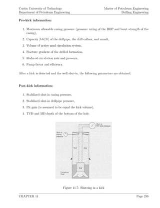 Curtin University of Technology
Department of Petroleum Engineering
Master of Petroleum Engineering
Drilling Engineering
Pre-kick information:
1. Maximum allowable casing pressure (pressure rating of the BOP and burst strength of the
casing),
2. Capacity [bbl/ft] of the drillpipe, the drill collars, and annuli,
3. Volume of active mud circulation system,
4. Fracture gradient of the drilled formation,
5. Reduced circulation rate and pressure,
6. Pump factor and eﬃciency.
After a kick is detected and the well shut-in, the following parameters are obtained:
Post-kick information:
1. Stabilized shut-in casing pressure,
2. Stabilized shut-in drillpipe pressure,
3. Pit gain (is assumed to be equal the kick volume),
4. TVD and MD depth of the bottom of the hole.
Figure 11.7: Shutting in a kick
CHAPTER 11 Page 238
 