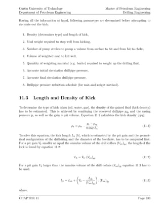 Curtin University of Technology
Department of Petroleum Engineering
Master of Petroleum Engineering
Drilling Engineering
Having all the information at hand, following parameters are determined before attempting to
circulate out the kick:
1. Density (determines type) and length of kick,
2. Mud weight required to stop well from kicking,
3. Number of pump strokes to pump a volume from surface to bit and from bit to choke,
4. Volume of weighted mud to kill well,
5. Quantity of weighting material (e.g. barite) required to weight up the drilling ﬂuid,
6. Accurate initial circulation drillpipe pressure,
7. Accurate ﬁnal circulation drillpipe pressure,
8. Drillpipe pressure reduction schedule (for wait-and-weight method).
11.3 Length and Density of Kick
To determine the type of kick taken (oil, water, gas), the density of the gained ﬂuid (kick density)
has to be estimated. This is achieved by combining the observed drillpipe pdp and the casing
pressure pc as well as the gain in pit volume. Equation 11.1 calculates the kick density [ppg]:
ρk = ρm −
pc − pdp
0.052.Lk
(11.1)
To solve this equation, the kick length Lk [ft], which is estimated by the pit gain and the geomet-
rical conﬁguration of the drillstring and the diameter of the borehole, has to be computed ﬁrst.
For a pit gain Vk smaller or equal the annulus volume of the drill collars (Van)dc, the length of the
kick is found by equation 11.2:
Lk = Vk. (Van)dc (11.2)
For a pit gain Vk larger than the annulus volume of the drill collars (Van)dc equation 11.3 has to
be used.
Lk = Ldc + Vk −
Ldc
(Van)dc
. (Van)dp (11.3)
where:
CHAPTER 11 Page 239
 