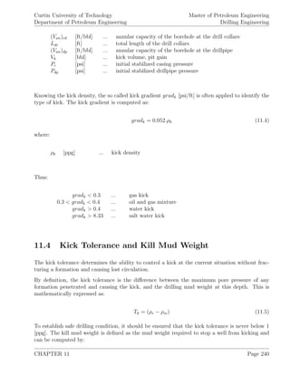 Curtin University of Technology
Department of Petroleum Engineering
Master of Petroleum Engineering
Drilling Engineering
(Van)cd [ft/bbl] ... annular capacity of the borehole at the drill collars
Ldc [ft] ... total length of the drill collars
(Van)dp [ft/bbl] ... annular capacity of the borehole at the drillpipe
Vk [bbl] ... kick volume, pit gain
Pc [psi] ... initial stabilized casing pressure
Pdp [psi] ... initial stabilized drillpipe pressure
Knowing the kick density, the so called kick gradient gradk [psi/ft] is often applied to identify the
type of kick. The kick gradient is computed as:
gradk = 0.052.ρk (11.4)
where:
ρk [ppg] ... kick density
Thus:
gradk < 0.3 ... gas kick
0.3 < gradk < 0.4 ... oil and gas mixture
gradk > 0.4 ... water kick
gradk > 8.33 ... salt water kick
11.4 Kick Tolerance and Kill Mud Weight
The kick tolerance determines the ability to control a kick at the current situation without frac-
turing a formation and causing lost circulation.
By deﬁnition, the kick tolerance is the diﬀerence between the maximum pore pressure of any
formation penetrated and causing the kick, and the drilling mud weight at this depth. This is
mathematically expressed as:
Tk = (ρe − ρm) (11.5)
To establish safe drilling condition, it should be ensured that the kick tolerance is never below 1
[ppg]. The kill mud weight is deﬁned as the mud weight required to stop a well from kicking and
can be computed by:
CHAPTER 11 Page 240
 