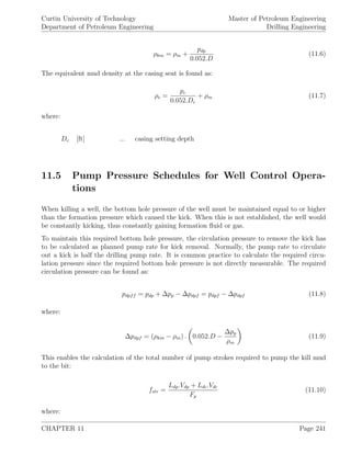 Curtin University of Technology
Department of Petroleum Engineering
Master of Petroleum Engineering
Drilling Engineering
ρkm = ρm +
pdp
0.052.D
(11.6)
The equivalent mud density at the casing seat is found as:
ρe =
pc
0.052.Dc
+ ρm (11.7)
where:
Dc [ft] ... casing setting depth
11.5 Pump Pressure Schedules for Well Control Opera-
tions
When killing a well, the bottom hole pressure of the well must be maintained equal to or higher
than the formation pressure which caused the kick. When this is not established, the well would
be constantly kicking, thus constantly gaining formation ﬂuid or gas.
To maintain this required bottom hole pressure, the circulation pressure to remove the kick has
to be calculated as planned pump rate for kick removal. Normally, the pump rate to circulate
out a kick is half the drilling pump rate. It is common practice to calculate the required circu-
lation pressure since the required bottom hole pressure is not directly measurable. The required
circulation pressure can be found as:
pdpff = pdp + ∆pp − ∆pdpf = pdpf − ∆pdpf (11.8)
where:
∆pdpf = (ρkm − ρm) . 0.052.D −
∆pp
ρm
(11.9)
This enables the calculation of the total number of pump strokes required to pump the kill mud
to the bit:
fstr =
Ldp.Vdp + Ldc.Vdc
Fp
(11.10)
where:
CHAPTER 11 Page 241
 