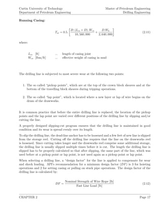 Curtin University of Technology
Department of Petroleum Engineering
Master of Petroleum Engineering
Drilling Engineering
Running Casing:
Tsc = 0.5.
D. (Lcs + D) .Wcs
10, 560, 000
+
D.Wb
2, 640, 000
(2.11)
where:
Lcs [ft] ... length of casing joint
Wcs [lbm/ft] ... eﬀective weight of casing in mud
The drilling line is subjected to most severe wear at the following two points:
1. The so called “pickup points”, which are at the top of the crown block sheaves and at the
bottom of the travelling block sheaves during tripping operations.
2. The so called “lap point”, which is located where a new layer or lap of wire begins on the
drum of the drawworks.
It is common practice that before the entire drilling line is replaced, the location of the pickup
points and the lap point are varied over diﬀerent positions of the drilling line by slipping and/or
cutting the line.
A properly designed slipping-cut program ensures that the drilling line is maintained in good
condition and its wear is spread evenly over its length.
To slip the drilling line, the dead-line anchor has to be loosened and a few feet of new line is slipped
from the storage reel. Cutting oﬀ the drilling line requires that the line on the drawworks reel
is loosened. Since cutting takes longer and the drawworks reel comprise some additional storage,
the drilling line is usually slipped multiple times before it is cut. The length the drilling line is
slipped has to be properly calculated so that after slipping, the same part of the line, which was
used before at a pickup point or lap point, is not used again as a pickup point or lap point.
When selecting a drilling line, a “design factor” for the line is applied to compensate for wear
and shock loading. API’s recommendation for a minimum design factor (DF) is 3 for hoisting
operations and 2 for setting casing or pulling on stuck pipe operations. The design factor of the
drilling line is calculated by:
DF =
Nominal Strength of Wire Rope [lb]
Fast Line Load [lb]
(2.12)
CHAPTER 2 Page 17
 