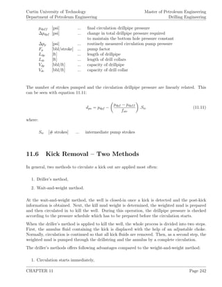 Curtin University of Technology
Department of Petroleum Engineering
Master of Petroleum Engineering
Drilling Engineering
pdpff [psi] ... ﬁnal circulation drillpipe pressure
∆pdpf [psi] ... change in total drillpipe pressure required
to maintain the bottom hole pressure constant
∆pp [psi] ... routinely measured circulation pump pressure
Fp [bbl/stroke] ... pump factor
Ldp [ft] ... length of drillpipe
Ldc [ft] ... length of drill collars
Vdp [bbl/ft] ... capacity of drillpipe
Vdc [bbl/ft] ... capacity of drill collar
The number of strokes pumped and the circulation drillpipe pressure are linearly related. This
can be seen with equation 11.11:
dpn = pdpf −
pdpf − pdpff
fstr
.Str (11.11)
where:
Str [# strokes] ... intermediate pump strokes
11.6 Kick Removal – Two Methods
In general, two methods to circulate a kick out are applied most often:
1. Driller’s method,
2. Wait-and-weight method.
At the wait-and-weight method, the well is closed-in once a kick is detected and the post-kick
information is obtained. Next, the kill mud weight is determined, the weighted mud is prepared
and then circulated in to kill the well. During this operation, the drillpipe pressure is checked
according to the pressure schedule which has to be prepared before the circulation starts.
When the driller’s method is applied to kill the well, the whole process is divided into two steps.
First, the annulus ﬂuid containing the kick is displaced with the help of an adjustable choke.
Normally, circulation is continued so that all kick ﬂuids are removed. Then, as a second step, the
weighted mud is pumped through the drillstring and the annulus by a complete circulation.
The driller’s methods oﬀers following advantages compared to the weight-and-weight method:
1. Circulation starts immediately,
CHAPTER 11 Page 242
 